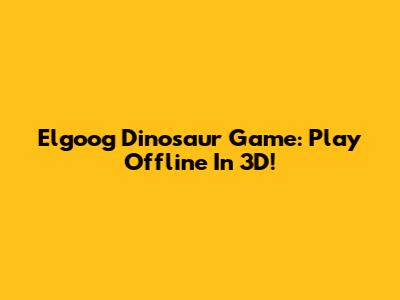 Elgoog Dinosaur Game: Play Offline In 3D!