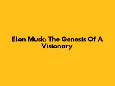 Elon Musk: The Genesis Of A Visionary