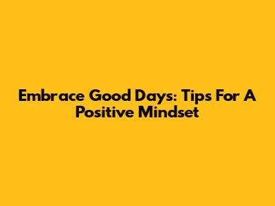 Embrace Good Days: Tips For A Positive Mindset