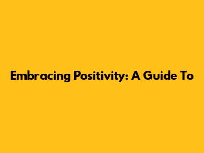 Embracing Positivity: A Guide To 