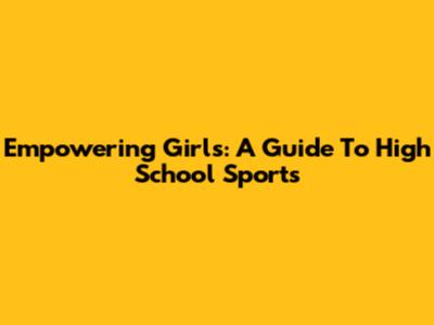 Empowering Girls: A Guide To High School Sports