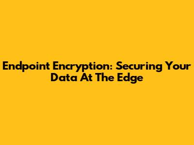 Endpoint Encryption: Securing Your Data At The Edge