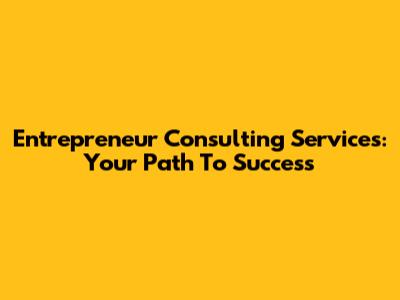 Entrepreneur Consulting Services: Your Path To Success