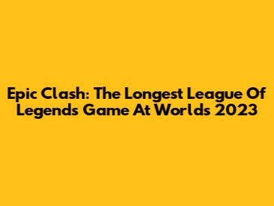 Epic Clash: The Longest League Of Legends Game At Worlds 2023