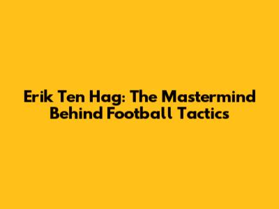 Erik Ten Hag: The Mastermind Behind Football Tactics