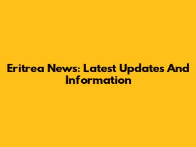 Eritrea News: Latest Updates And Information