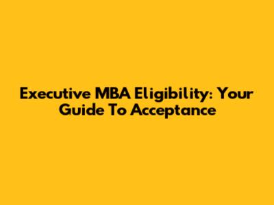 Executive MBA Eligibility: Your Guide To Acceptance