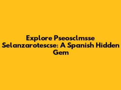 Explore Pseosclmsse Selanzarotescse: A Spanish Hidden Gem