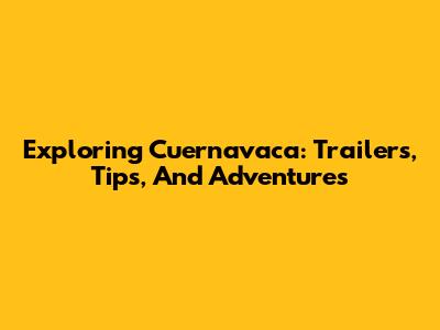 Exploring Cuernavaca: Trailers, Tips, And Adventures