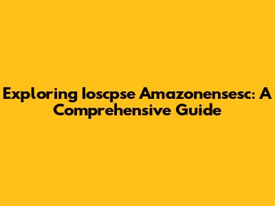Exploring Ioscpse Amazonensesc: A Comprehensive Guide