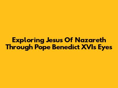 Exploring Jesus Of Nazareth Through Pope Benedict XVI's Eyes