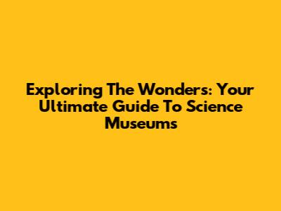 Exploring The Wonders: Your Ultimate Guide To Science Museums