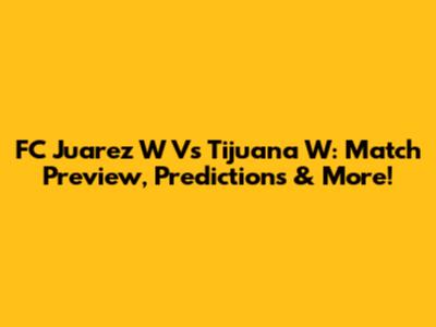 FC Juarez W Vs Tijuana W: Match Preview, Predictions & More!