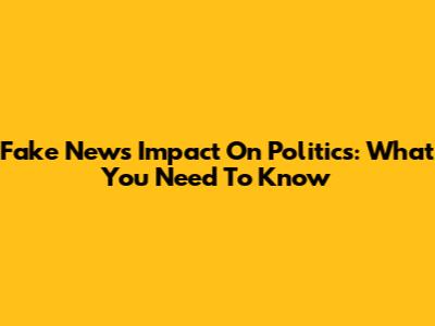 Fake News Impact On Politics: What You Need To Know