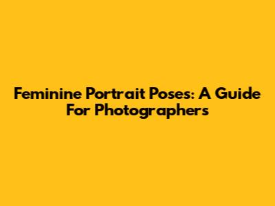 Feminine Portrait Poses: A Guide For Photographers