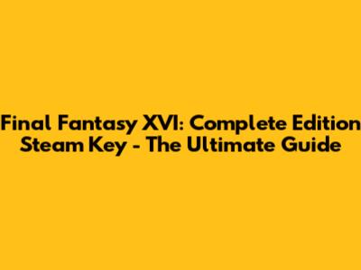Final Fantasy XVI: Complete Edition Steam Key - The Ultimate Guide