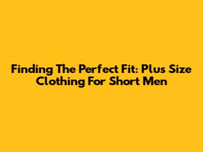 Finding The Perfect Fit: Plus Size Clothing For Short Men