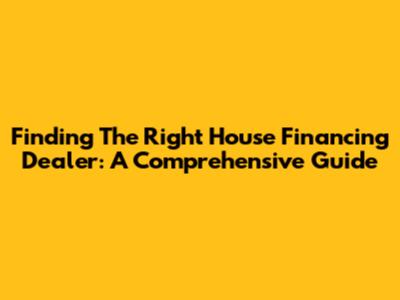 Finding The Right House Financing Dealer: A Comprehensive Guide