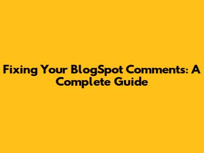 Fixing Your BlogSpot Comments: A Complete Guide