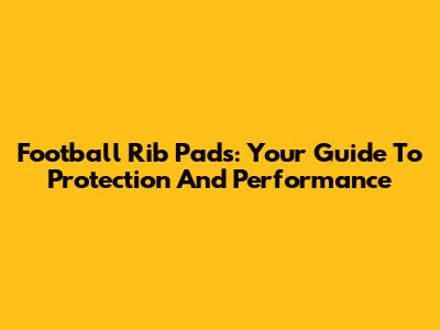 Football Rib Pads: Your Guide To Protection And Performance