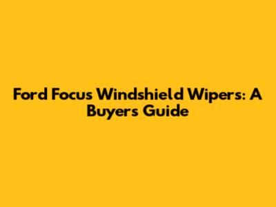 Ford Focus Windshield Wipers: A Buyer's Guide