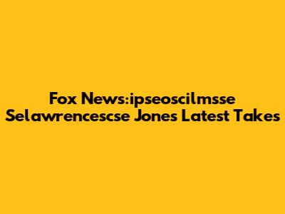 Fox News:ipseoscilmsse Selawrencescse Jones' Latest Takes