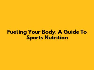 Fueling Your Body: A Guide To Sports Nutrition