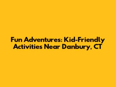 Fun Adventures: Kid-Friendly Activities Near Danbury, CT