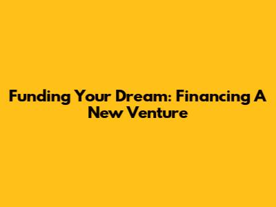 Funding Your Dream: Financing A New Venture