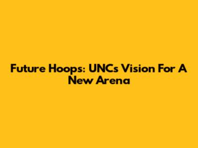Future Hoops: UNC's Vision For A New Arena