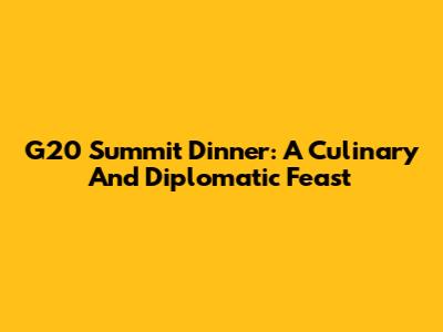 G20 Summit Dinner: A Culinary And Diplomatic Feast