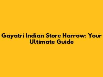 Gayatri Indian Store Harrow: Your Ultimate Guide