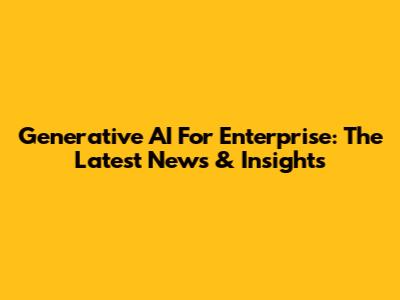 Generative AI For Enterprise: The Latest News & Insights