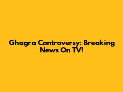 Ghagra Controversy: Breaking News On TV!