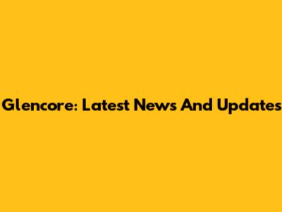Glencore: Latest News And Updates