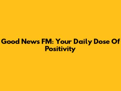 Good News FM: Your Daily Dose Of Positivity