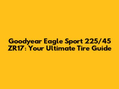 Goodyear Eagle Sport 225/45 ZR17: Your Ultimate Tire Guide