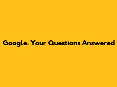 Google: Your Questions Answered
