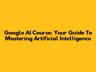 Google AI Course: Your Guide To Mastering Artificial Intelligence