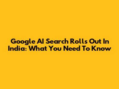 Google AI Search Rolls Out In India: What You Need To Know
