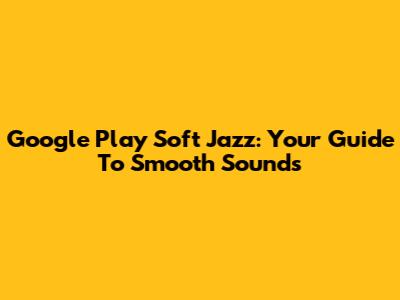 Google Play Soft Jazz: Your Guide To Smooth Sounds