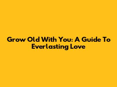 Grow Old With You: A Guide To Everlasting Love