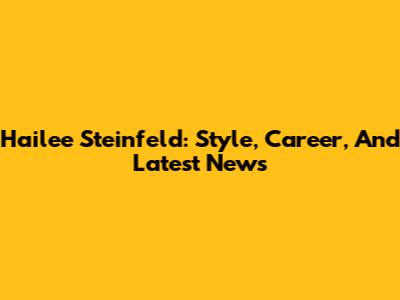 Hailee Steinfeld: Style, Career, And Latest News