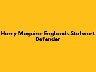 Harry Maguire: England's Stalwart Defender