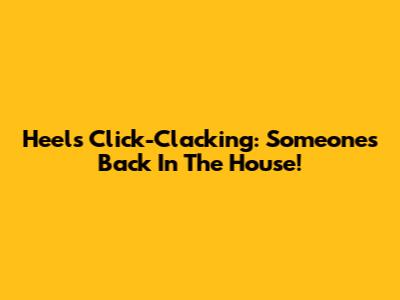 Heels Click-Clacking: Someone's Back In The House!