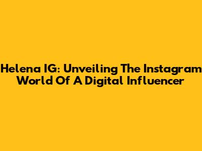 Helena IG: Unveiling The Instagram World Of A Digital Influencer