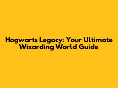 Hogwarts Legacy: Your Ultimate Wizarding World Guide