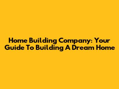 Home Building Company: Your Guide To Building A Dream Home