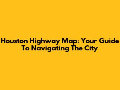 Houston Highway Map: Your Guide To Navigating The City