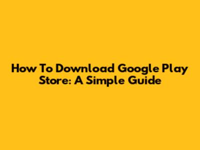 How To Download Google Play Store: A Simple Guide